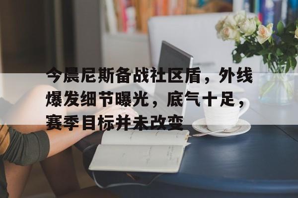 CS:GO-今晨尼斯备战社区盾，外线爆发细节曝光，底气十足，赛季目标并未改变的简单介绍