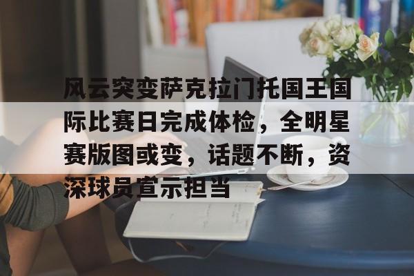 九游-风云突变萨克拉门托国王国际比赛日完成体检，全明星赛版图或变，话题不断，资深球员宣示担当的简单介绍