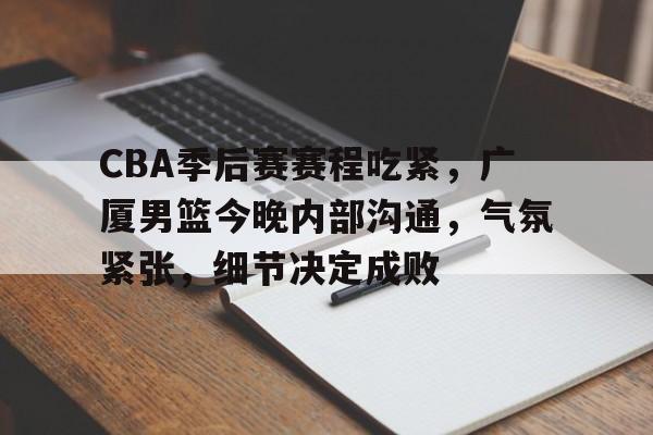 开云-CBA季后赛赛程吃紧，广厦男篮今晚内部沟通，气氛紧张，细节决定成败的简单介绍